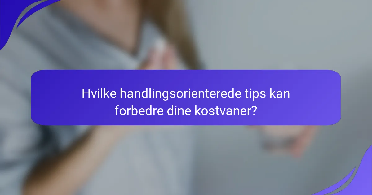 Hvilke handlingsorienterede tips kan forbedre dine kostvaner?
